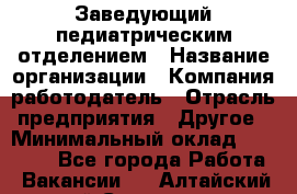 Заведующий педиатрическим отделением › Название организации ­ Компания-работодатель › Отрасль предприятия ­ Другое › Минимальный оклад ­ 15 800 - Все города Работа » Вакансии   . Алтайский край,Славгород г.